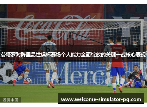 劳塔罗对阵里昂世俱杯赛场个人能力全面绽放的关键一战核心表现
