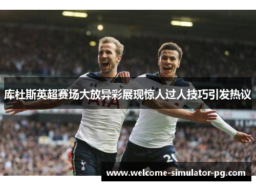 库杜斯英超赛场大放异彩展现惊人过人技巧引发热议 库杜斯英超赛场大放异彩展现惊人过人技巧引发热议