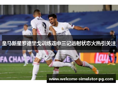 皇马新星罗德里戈训练连中三记远射状态火热引关注