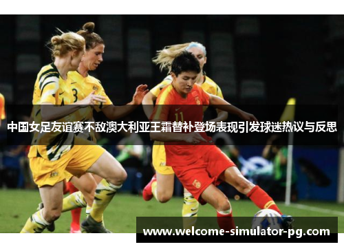 中国女足友谊赛不敌澳大利亚王霜替补登场表现引发球迷热议与反思