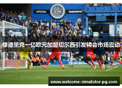 穆德里克一亿欧元加盟切尔西引发转会市场震动 穆德里克一亿欧元加盟切尔西引发转会市场震动