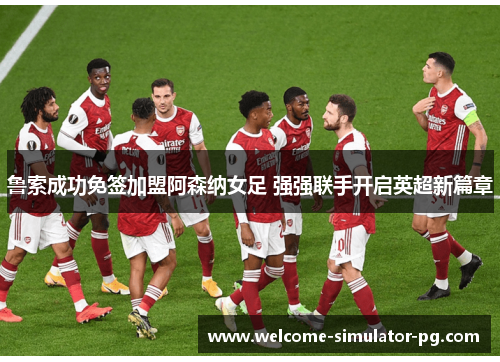 鲁索成功免签加盟阿森纳女足 强强联手开启英超新篇章 鲁索成功免签加盟阿森纳女足 强强联手开启英超新篇章