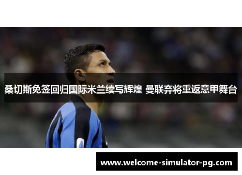 桑切斯免签回归国际米兰续写辉煌 曼联弃将重返意甲舞台 桑切斯免签回归国际米兰续写辉煌 曼联弃将重返意甲舞台