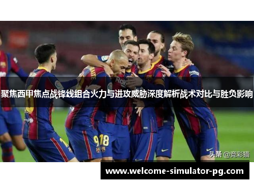 聚焦西甲焦点战锋线组合火力与进攻威胁深度解析战术对比与胜负影响